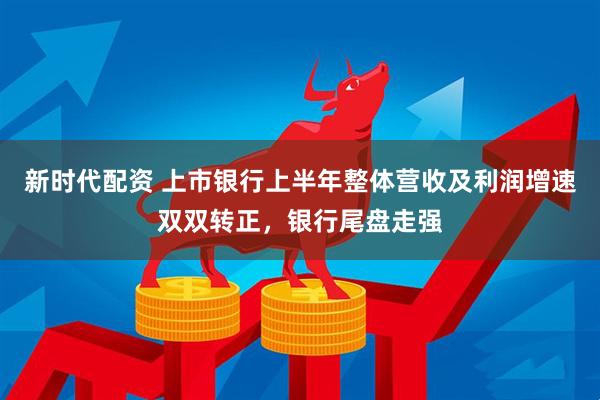 新时代配资 上市银行上半年整体营收及利润增速双双转正，银行尾盘走强