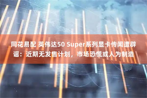 同花易配 英伟达50 Super系列显卡传闻遭辟谣：近期无发售计划，市场恐慌或人为制造