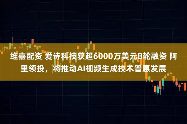 维嘉配资 爱诗科技获超6000万美元B轮融资 阿里领投，将推动AI视频生成技术普惠发展