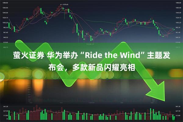 萤火证券 华为举办“Ride the Wind”主题发布会，多款新品闪耀亮相