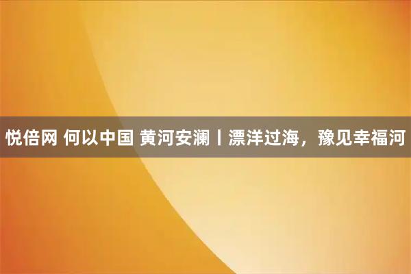悦倍网 何以中国 黄河安澜丨漂洋过海，豫见幸福河