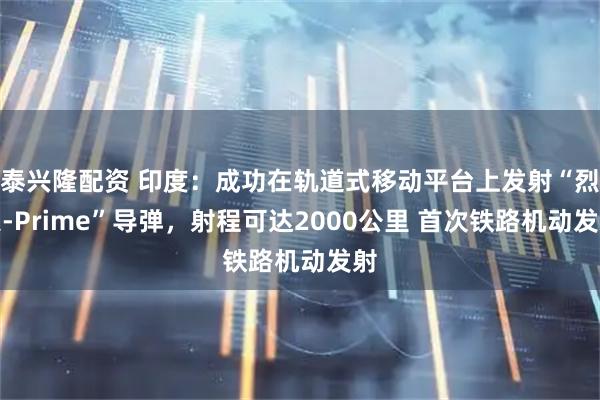 泰兴隆配资 印度：成功在轨道式移动平台上发射“烈火-Prime”导弹，射程可达2000公里 首次铁路机动发射