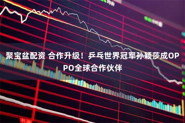 聚宝盆配资 合作升级！乒乓世界冠军孙颖莎成OPPO全球合作伙伴