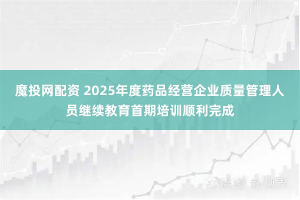 魔投网配资 2025年度药品经营企业质量管理人员继续教育首期培训顺利完成