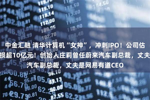 中金汇融 清华计算机“女神”，冲刺IPO！公司估值67亿，3年亏损超10亿元！创始人庄莉曾任蔚来汽车副总裁，丈夫是网易有道CEO