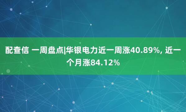 配查信 一周盘点|华银电力近一周涨40.89%, 近一个月涨84.12%