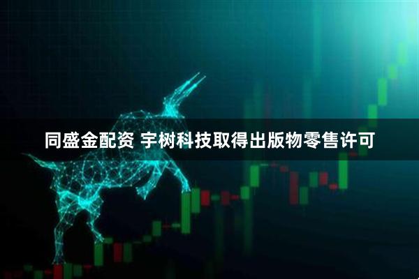 同盛金配资 宇树科技取得出版物零售许可