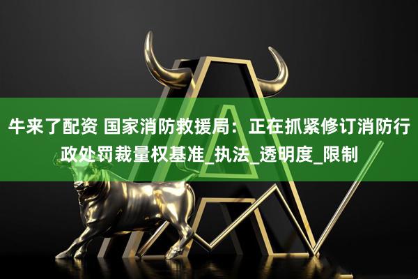 牛来了配资 国家消防救援局：正在抓紧修订消防行政处罚裁量权基准_执法_透明度_限制