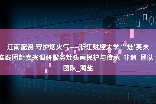 江南配资 守护烟火气——浙江财经大学“‘灶’亮未来”实践团赴嘉兴调研服务灶头画保护与传承_非遗_团队_海盐