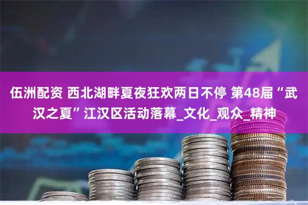 伍洲配资 西北湖畔夏夜狂欢两日不停 第48届“武汉之夏”江汉区活动落幕_文化_观众_精神