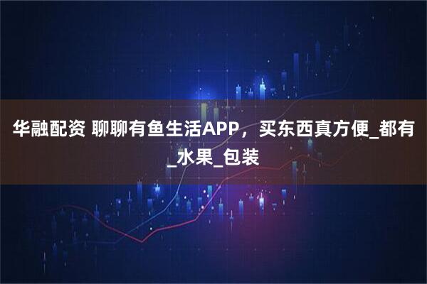 华融配资 聊聊有鱼生活APP，买东西真方便_都有_水果_包装