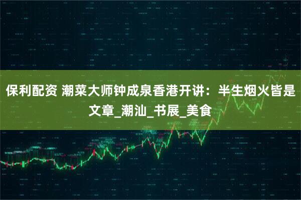 保利配资 潮菜大师钟成泉香港开讲：半生烟火皆是文章_潮汕_书展_美食
