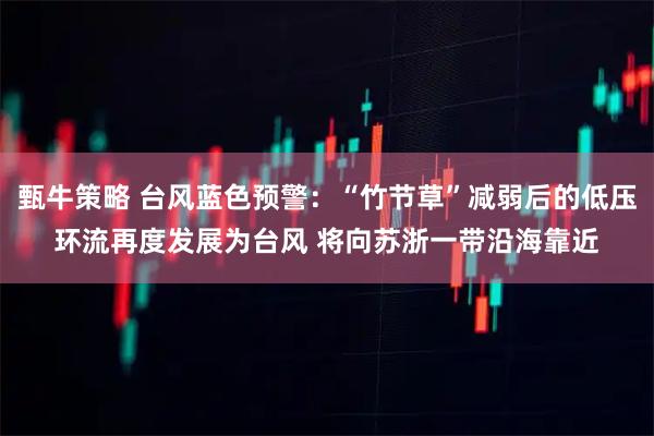 甄牛策略 台风蓝色预警：“竹节草”减弱后的低压环流再度发展为台风 将向苏浙一带沿海靠近