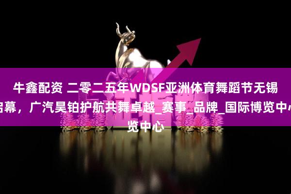 牛鑫配资 二零二五年WDSF亚洲体育舞蹈节无锡启幕，广汽昊铂护航共舞卓越_赛事_品牌_国际博览中心