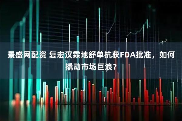 景盛网配资 复宏汉霖地舒单抗获FDA批准，如何撬动市场巨浪？