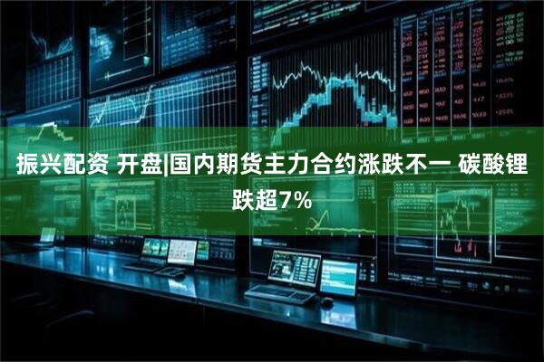 振兴配资 开盘|国内期货主力合约涨跌不一 碳酸锂跌超7%