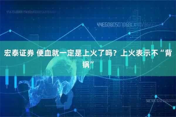 宏泰证券 便血就一定是上火了吗？上火表示不“背锅”