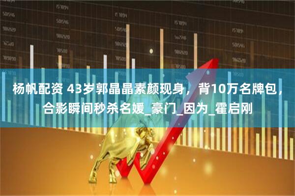 杨帆配资 43岁郭晶晶素颜现身，背10万名牌包，合影瞬间秒杀名媛_豪门_因为_霍启刚